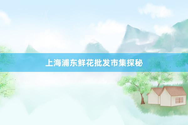 上海浦东鲜花批发市集探秘