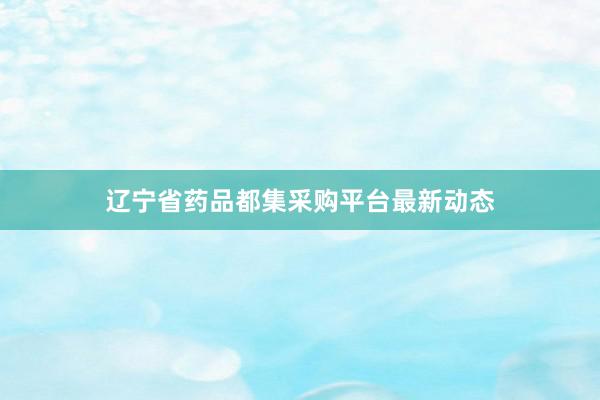 辽宁省药品都集采购平台最新动态
