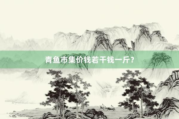 青鱼市集价钱若干钱一斤？